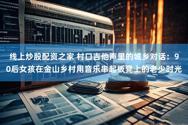线上炒股配资之家 村口吉他声里的城乡对话：90后女孩在金山乡村用音乐串起板凳上的老少时光