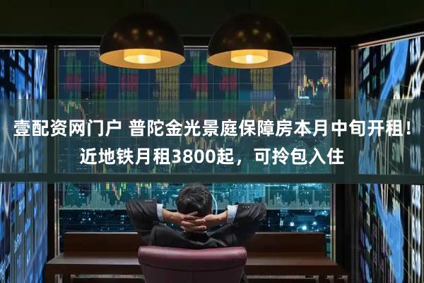 壹配资网门户 普陀金光景庭保障房本月中旬开租！近地铁月租3800起，可拎包入住