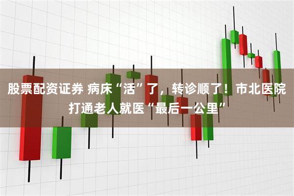 股票配资证券 病床“活”了，转诊顺了！市北医院打通老人就医“最后一公里”