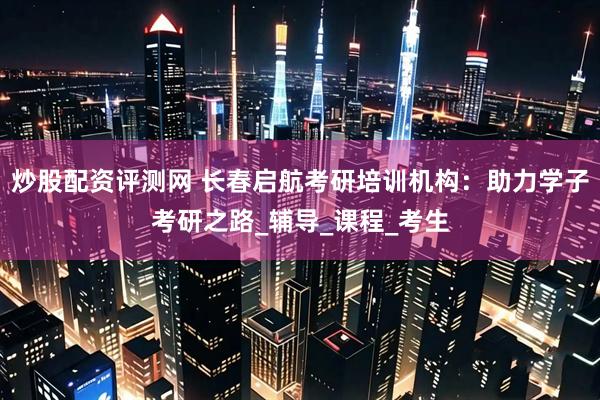 炒股配资评测网 长春启航考研培训机构：助力学子考研之路_辅导_课程_考生