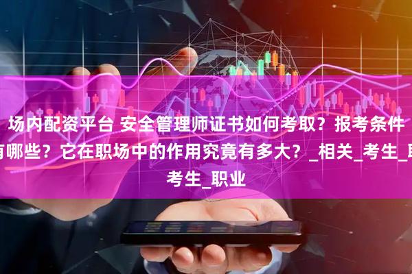 场内配资平台 安全管理师证书如何考取？报考条件又有哪些？它在职场中的作用究竟有多大？_相关_考生_职业