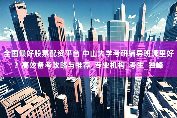 全国最好股票配资平台 中山大学考研辅导班哪里好？高效备考攻略与推荐_专业机构_考生_独峰