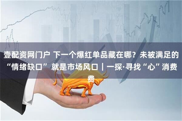 壹配资网门户 下一个爆红单品藏在哪？未被满足的“情绪缺口” 就是市场风口｜一探·寻找“心”消费