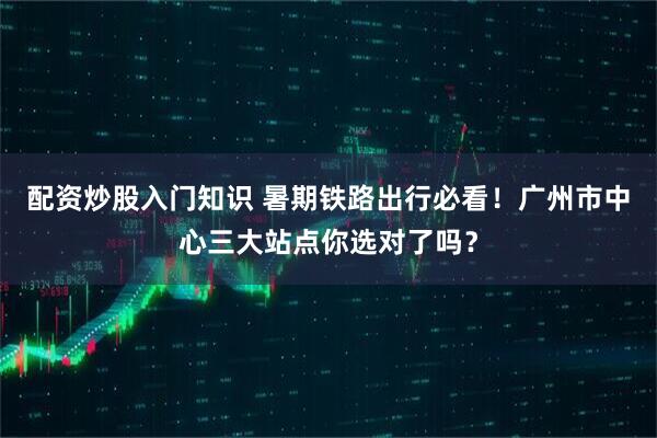 配资炒股入门知识 暑期铁路出行必看！广州市中心三大站点你选对了吗？