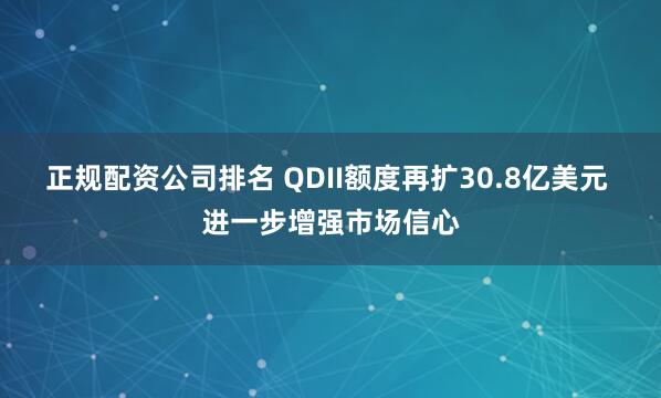 正规配资公司排名 QDII额度再扩30.8亿美元 进一步增强市场信心