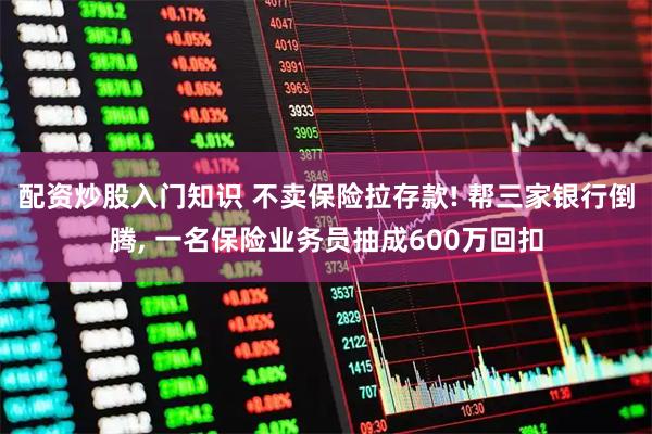 配资炒股入门知识 不卖保险拉存款! 帮三家银行倒腾, 一名保险业务员抽成600万回扣