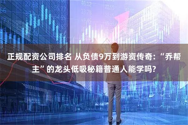 正规配资公司排名 从负债9万到游资传奇: “乔帮主”的龙头低吸秘籍普通人能学吗?