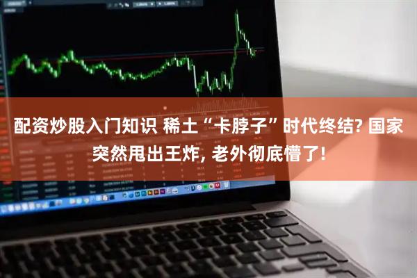 配资炒股入门知识 稀土“卡脖子”时代终结? 国家突然甩出王炸, 老外彻底懵了!