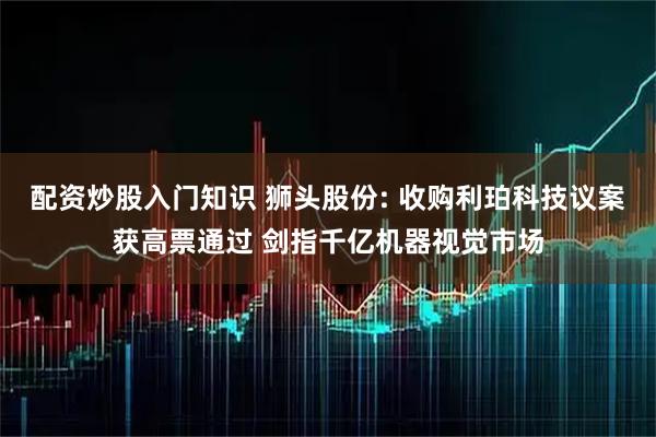 配资炒股入门知识 狮头股份: 收购利珀科技议案获高票通过 剑指千亿机器视觉市场