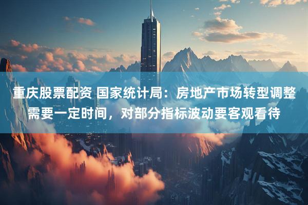 重庆股票配资 国家统计局：房地产市场转型调整需要一定时间，对部分指标波动要客观看待